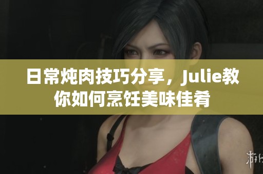 日常炖肉技巧分享，Julie教你如何烹饪美味佳肴