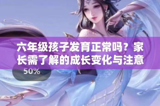 六年级孩子发育正常吗？家长需了解的成长变化与注意事项