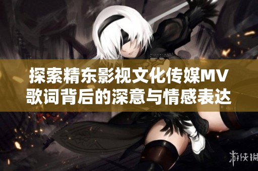 探索精东影视文化传媒MV歌词背后的深意与情感表达