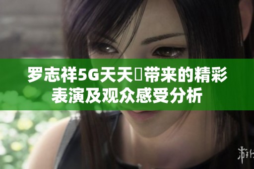 罗志祥5G天天奭带来的精彩表演及观众感受分析