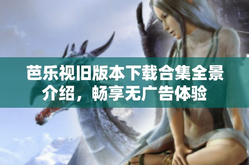 芭乐视旧版本下载合集全景介绍，畅享无广告体验