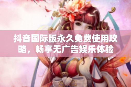 抖音国际版永久免费使用攻略，畅享无广告娱乐体验