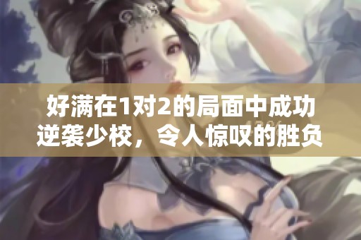 好满在1对2的局面中成功逆袭少校，令人惊叹的胜负转换