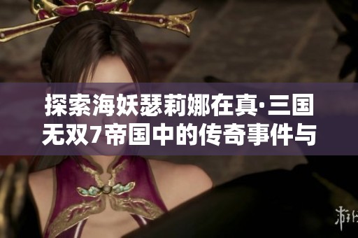 探索海妖瑟莉娜在真·三国无双7帝国中的传奇事件与深厚情怀