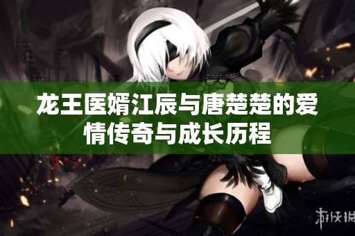 龙王医婿江辰与唐楚楚的爱情传奇与成长历程