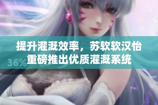 提升灌溉效率，苏软软汉怡重磅推出优质灌溉系统