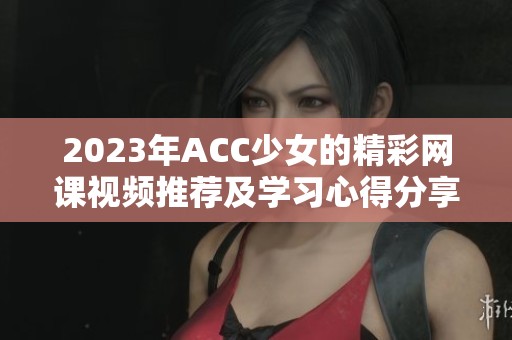 2023年ACC少女的精彩网课视频推荐及学习心得分享
