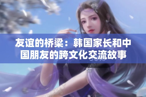 友谊的桥梁：韩国家长和中国朋友的跨文化交流故事