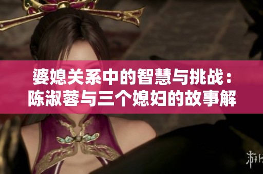 婆媳关系中的智慧与挑战：陈淑蓉与三个媳妇的故事解析