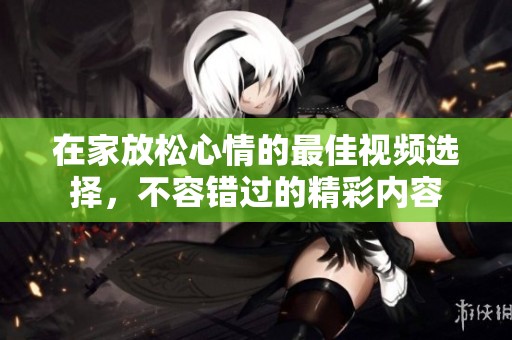 在家放松心情的最佳视频选择，不容错过的精彩内容