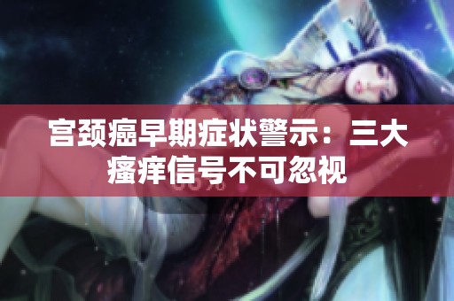 宫颈癌早期症状警示：三大瘙痒信号不可忽视