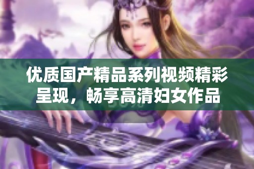 优质国产精品系列视频精彩呈现，畅享高清妇女作品