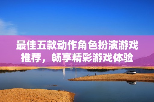 最佳五款动作角色扮演游戏推荐，畅享精彩游戏体验