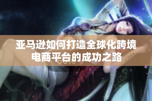 亚马逊如何打造全球化跨境电商平台的成功之路