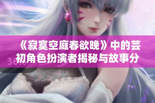 《寂寞空庭春欲晚》中的芸初角色扮演者揭秘与故事分析