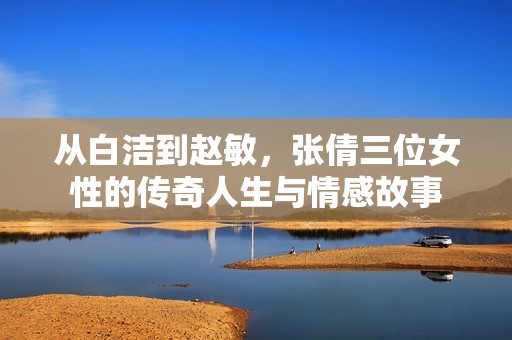 从白洁到赵敏，张倩三位女性的传奇人生与情感故事