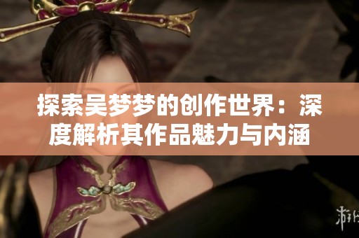 探索吴梦梦的创作世界：深度解析其作品魅力与内涵
