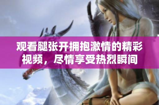观看腿张开拥抱激情的精彩视频，尽情享受热烈瞬间