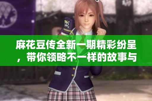 麻花豆传全新一期精彩纷呈，带你领略不一样的故事与体验
