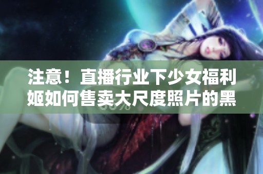 注意！直播行业下少女福利姬如何售卖大尺度照片的黑幕与危害