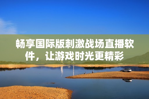 畅享国际版刺激战场直播软件，让游戏时光更精彩