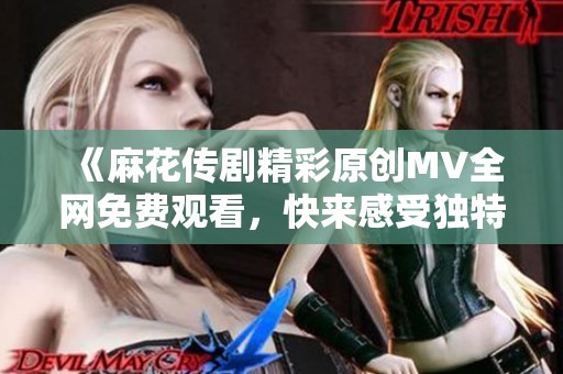 《麻花传剧精彩原创MV全网免费观看，快来感受独特魅力》