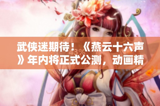 武侠迷期待！《燕云十六声》年内将正式公测，动画精细打磨中