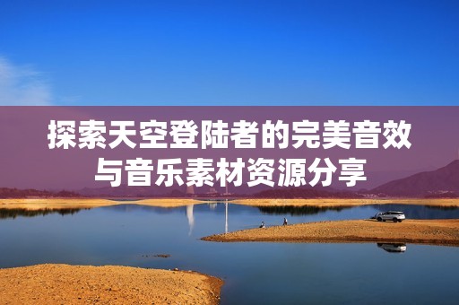探索天空登陆者的完美音效与音乐素材资源分享