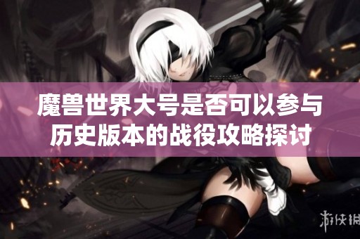 魔兽世界大号是否可以参与历史版本的战役攻略探讨