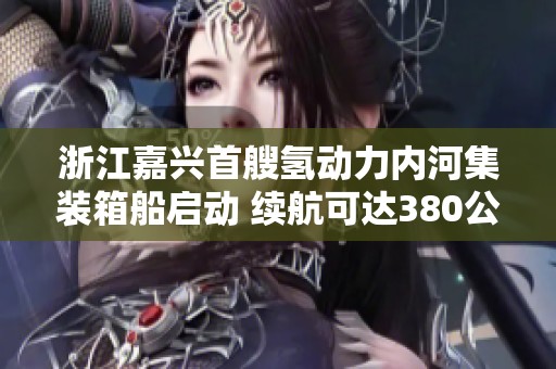 浙江嘉兴首艘氢动力内河集装箱船启动 续航可达380公里