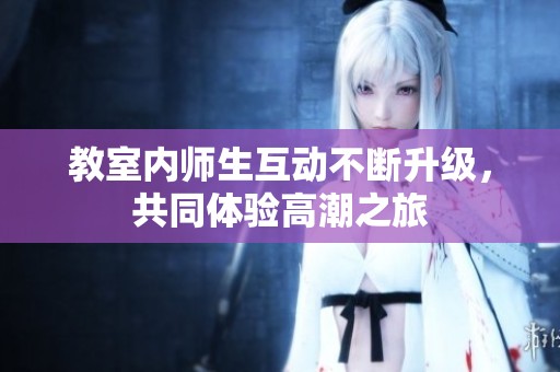 教室内师生互动不断升级，共同体验高潮之旅
