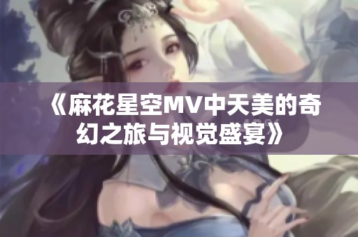 《麻花星空MV中天美的奇幻之旅与视觉盛宴》