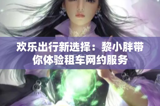 欢乐出行新选择：黎小胖带你体验租车网约服务