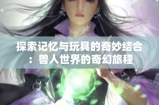 探索记忆与玩具的奇妙结合：兽人世界的奇幻旅程