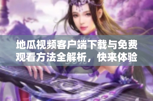 地瓜视频客户端下载与免费观看方法全解析，快来体验吧