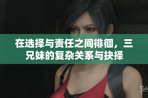 在选择与责任之间徘徊，三兄妹的复杂关系与抉择