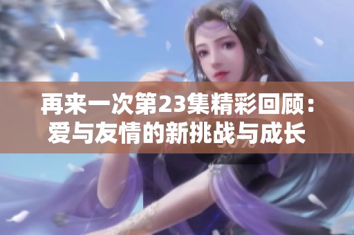 再来一次第23集精彩回顾：爱与友情的新挑战与成长