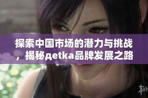 探索中国市场的潜力与挑战，揭秘дetka品牌发展之路