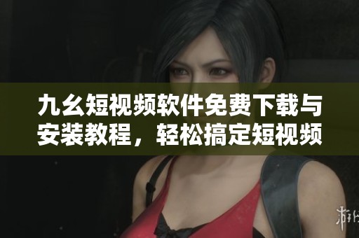 九幺短视频软件免费下载与安装教程，轻松搞定短视频制作