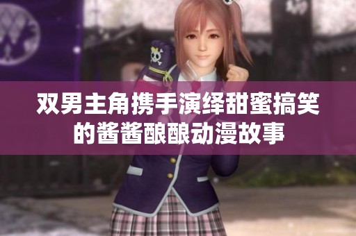双男主角携手演绎甜蜜搞笑的酱酱酿酿动漫故事