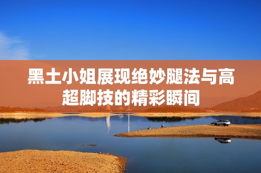 黑土小姐展现绝妙腿法与高超脚技的精彩瞬间