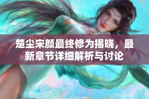 楚尘宋颜最终修为揭晓，最新章节详细解析与讨论