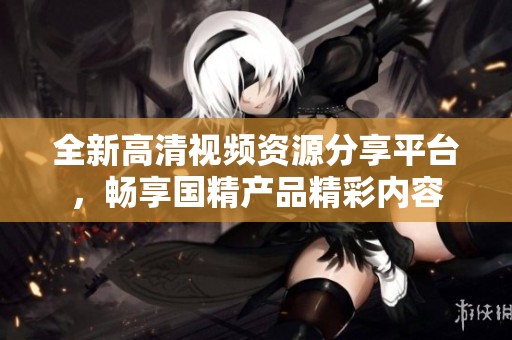 全新高清视频资源分享平台，畅享国精产品精彩内容