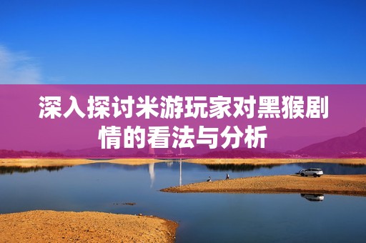 深入探讨米游玩家对黑猴剧情的看法与分析