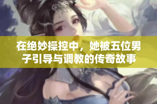 在绝妙操控中，她被五位男子引导与调教的传奇故事