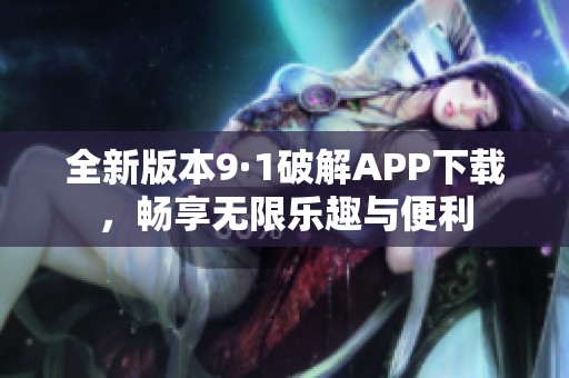 全新版本9·1破解APP下载，畅享无限乐趣与便利