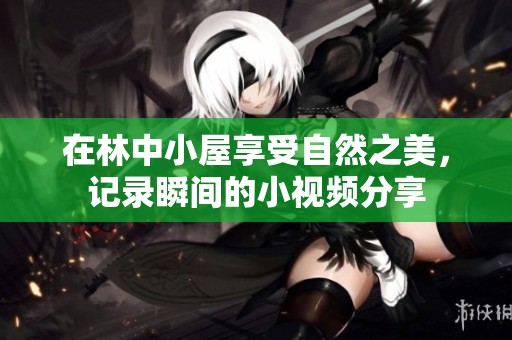 在林中小屋享受自然之美，记录瞬间的小视频分享