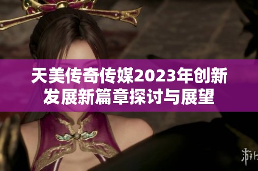 天美传奇传媒2023年创新发展新篇章探讨与展望