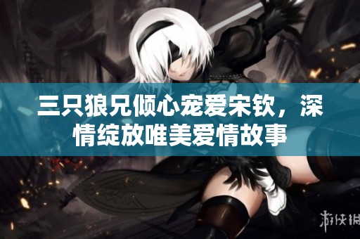 三只狼兄倾心宠爱宋钦，深情绽放唯美爱情故事