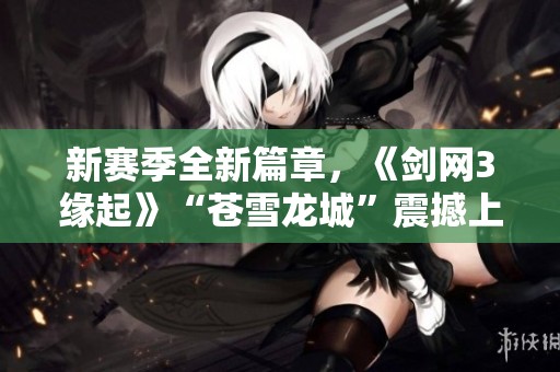 新赛季全新篇章，《剑网3缘起》“苍雪龙城”震撼上线，豪礼相送！